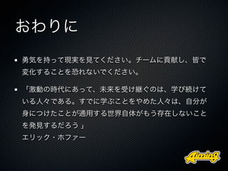 おわりに
勇気を持って現実を見てください。チームに貢献し、皆で
変化することを恐れないでください。

「激動の時代にあって、未来を受け継ぐのは、学び続けて
いる人々である。すでに学ぶことをやめた人々は、自分が
身につけたことが通用する世界自体がもう存在しないこと
を発見するだろう 」
エリック・ホファー
 