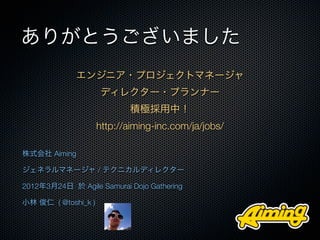 ありがとうございました
             エンジニア・プロジェクトマネージャ
                     ディレクター・プランナー
                            積極採用中！
                     http://aiming-inc.com/ja/jobs/

株式会社 Aiming

ジェネラルマネージャ / テクニカルディレクター

2012年3月24日 於 Agile Samurai Dojo Gathering

小林 俊仁 ( @toshi_k )
 