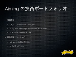 Aiming の技術ポートフォリオ

言語など

 C#, C++, Objective-C, Java, etc..

 Ruby, PHP, JavaScript, ActionScript, HTML5 etc..

 リアルタイム通信技術, 3DCG

開発環境・ツールなど:

 git, gerrit, Jenkins CI, etc..

 Unity, DirectX, etc..
 