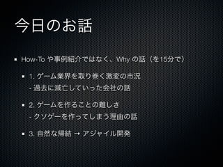 今日のお話
How-To や事例紹介ではなく、Why の話（を15分で）

 1. ゲーム業界を取り巻く激変の市況
 - 過去に滅亡していった会社の話

 2. ゲームを作ることの難しさ
 - クソゲーを作ってしまう理由の話

 3. 自然な帰結 → アジャイル開発
 