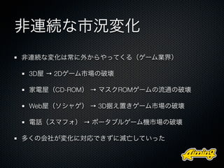 非連続な市況変化
非連続な変化は常に外からやってくる（ゲーム業界）

 3D屋 → 2Dゲーム市場の破壊

 家電屋（CD-ROM） → マスクROMゲームの流通の破壊

 Web屋（ソシャゲ） → 3D据え置きゲーム市場の破壊

 電話（スマフォ） → ポータブルゲーム機市場の破壊

多くの会社が変化に対応できずに滅亡していった
 