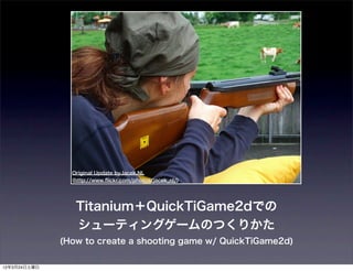 Original Update byJacek.NL
                (http://www.ﬂickr.com/photos/jacek_nl/)




                 Titanium＋QuickTiGame2dでの
                 シューティングゲームのつくりかた
              (How to create a shooting game w/ QuickTiGame2d)


12年3月24日土曜日
 