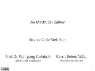 Die Macht der Zahlen



                 Source Code Metriken



Prof. Dr. Wolfgang Golubski     Gerrit Beine, M.Sc.
      golubski@fh-zwickau.de      mail@gerritbeine.com


                                                         1
 