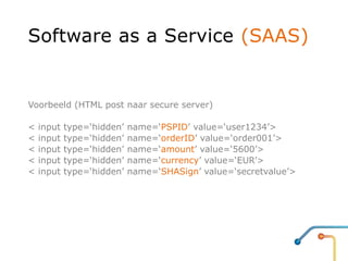 Software as a Service (SAAS)


Voorbeeld (HTML post naar secure server)

<   input   type=‘hidden’   name=‘PSPID’ value=‘user1234’>
<   input   type=‘hidden’   name=‘orderID’ value=‘order001’>
<   input   type=‘hidden’   name=‘amount’ value=‘5600’>
<   input   type=‘hidden’   name=‘currency’ value=‘EUR’>
<   input   type=‘hidden’   name=‘SHASign’ value=‘secretvalue’>
 