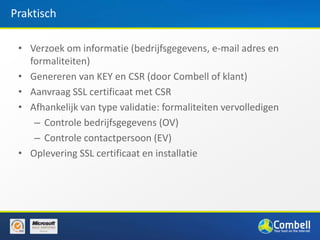 Praktisch

 • Verzoek om informatie (bedrijfsgegevens, e-mail adres en
   formaliteiten)
 • Genereren van KEY en CSR (door Combell of klant)
 • Aanvraag SSL certificaat met CSR
 • Afhankelijk van type validatie: formaliteiten vervolledigen
    – Controle bedrijfsgegevens (OV)
    – Controle contactpersoon (EV)
 • Oplevering SSL certificaat en installatie
 