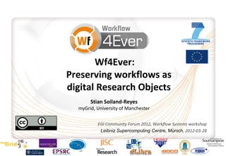 Wf4Ever:
Preserving workflows as
digital Research Objects
       Stian Soiland-Reyes
  myGrid, University of Manchester

          EGI Community Forum 2012, Workflow Systems workshop
           Leibniz Supercomputing Centre, Münich, 2012-03-28
 