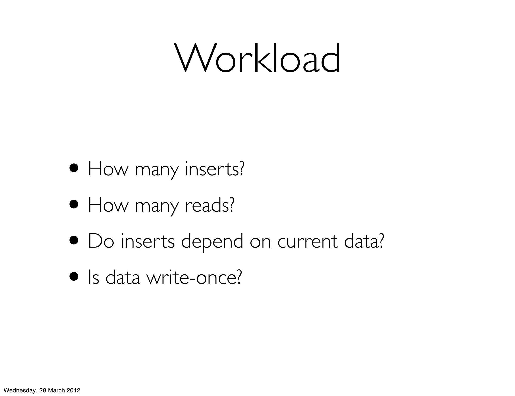 Workload

                   • How many inserts?
                   • How many reads?
                   • Do inserts depend on current data?
                   • Is data write-once?

Wednesday, 28 March 2012
 