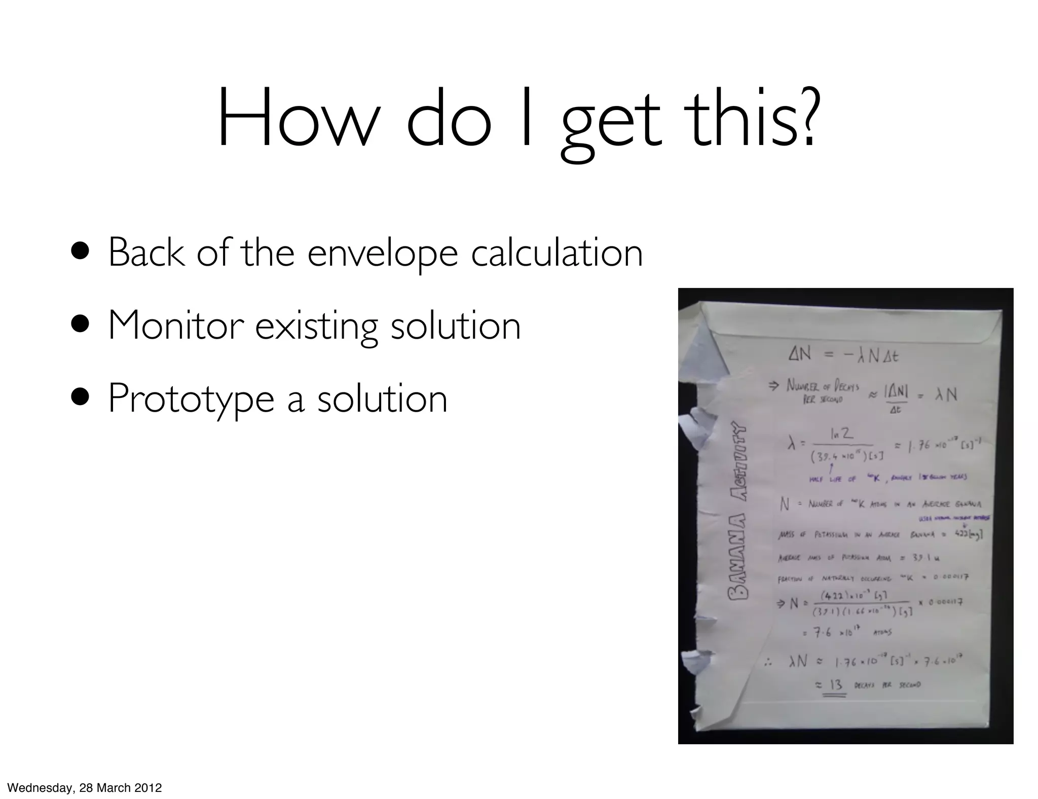 How do I get this?
        • Back of the envelope calculation
        • Monitor existing solution
        • Prototype a solution




Wednesday, 28 March 2012
 