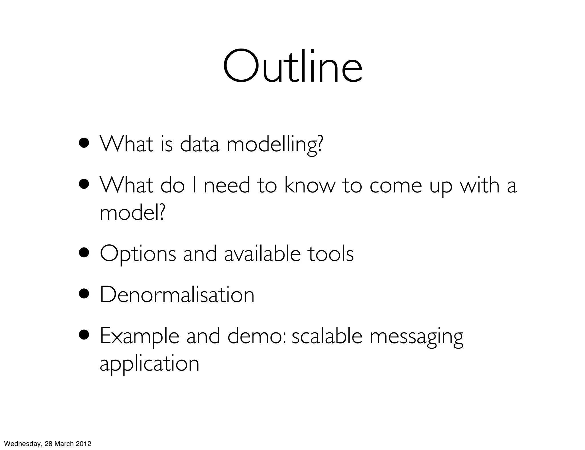Outline
                   • What is data modelling?
                   • What do I need to know to come up with a
                           model?
                   • Options and available tools
                   • Denormalisation
                   • Example and demo: scalable messaging
                           application


Wednesday, 28 March 2012
 