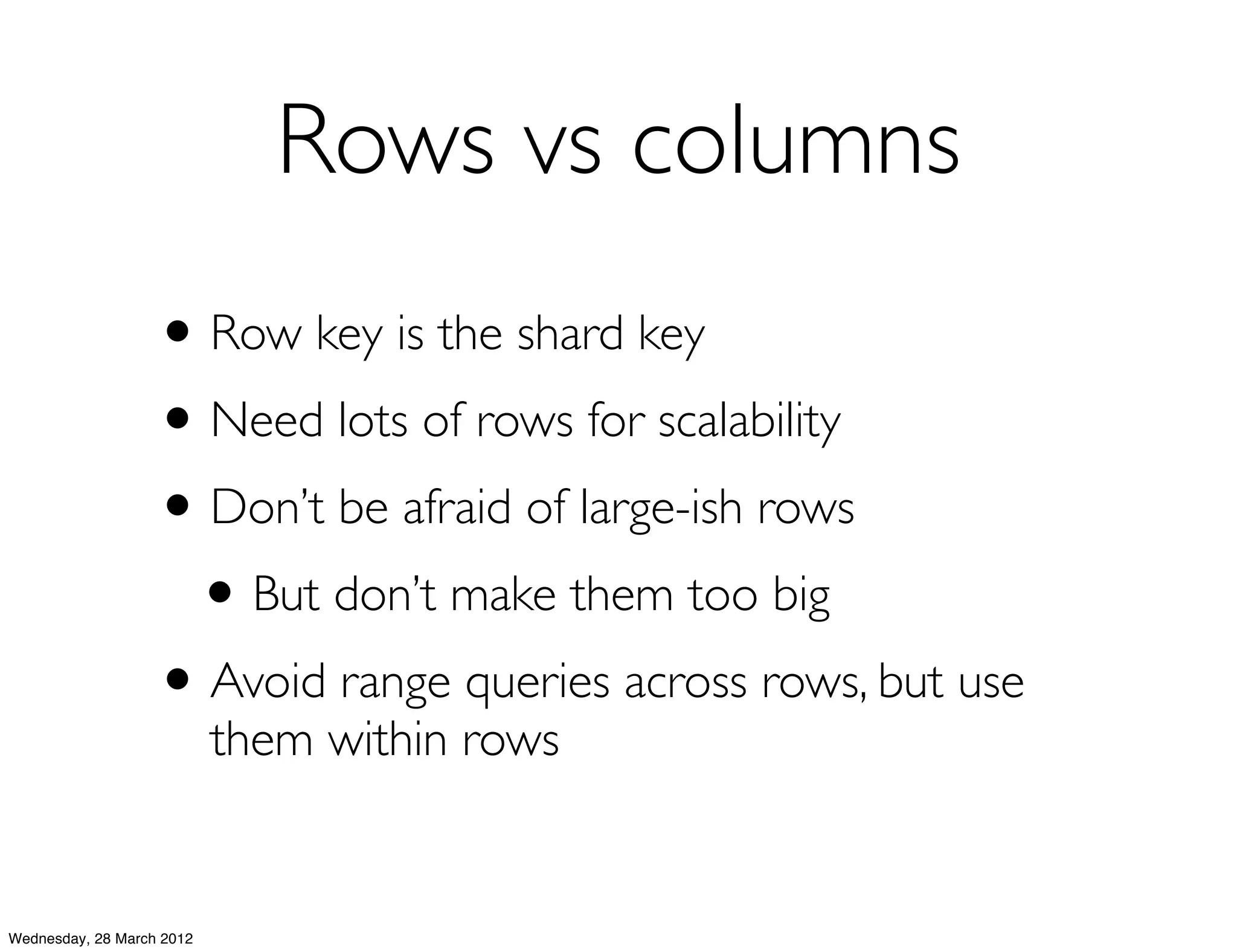Rows vs columns
                   • Row key is the shard key
                   • Need lots of rows for scalability
                   • Don’t be afraid of large-ish rows
                    • But don’t make them too big
                   • Avoid range queries across rows, but use
                           them within rows


Wednesday, 28 March 2012
 
