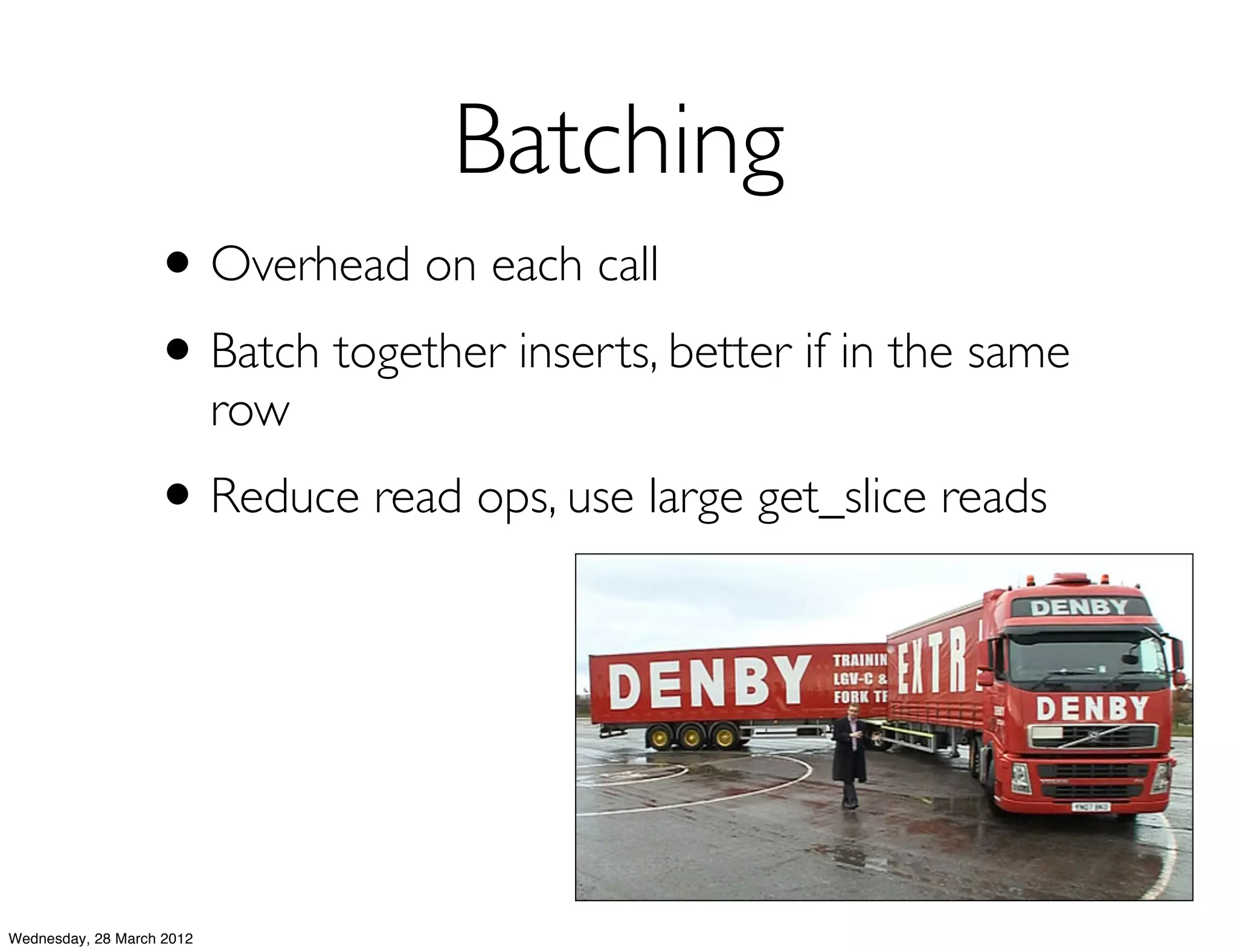 Batching
                   • Overhead on each call
                   • Batch together inserts, better if in the same
                           row
                   • Reduce read ops, use large get_slice reads



Wednesday, 28 March 2012
 