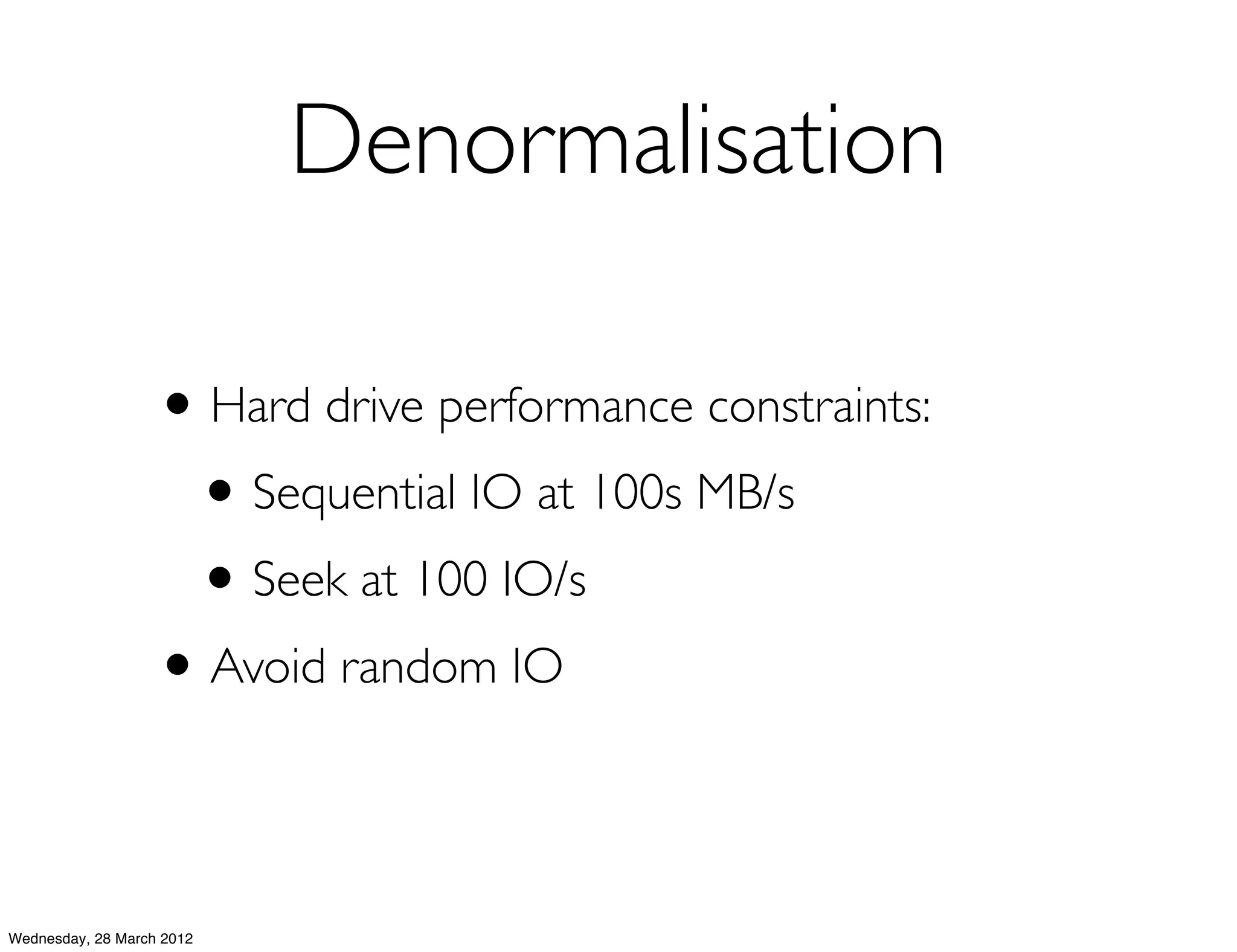Denormalisation

                   • Hard drive performance constraints:
                    • Sequential IO at 100s MB/s
                    • Seek at 100 IO/s
                   • Avoid random IO

Wednesday, 28 March 2012
 