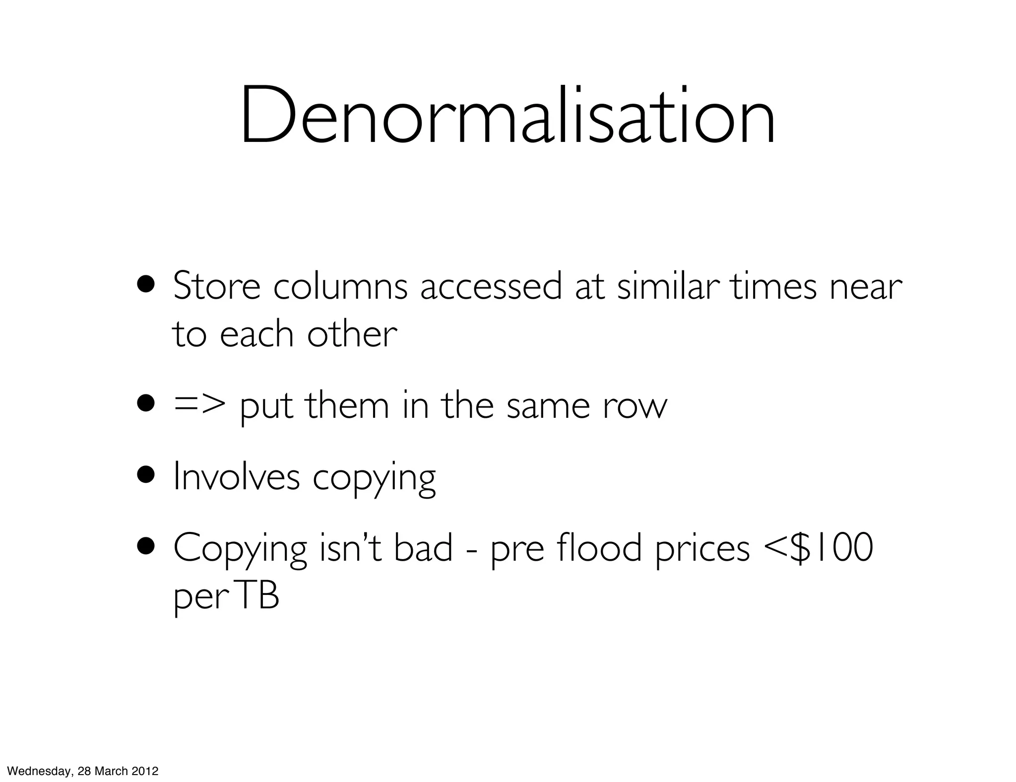 Denormalisation
                   • Store columns accessed at similar times near
                           to each other
                   • => put them in the same row
                   • Involves copying
                   • Copying isn’t bad - pre ﬂood prices <$100
                           per TB



Wednesday, 28 March 2012
 