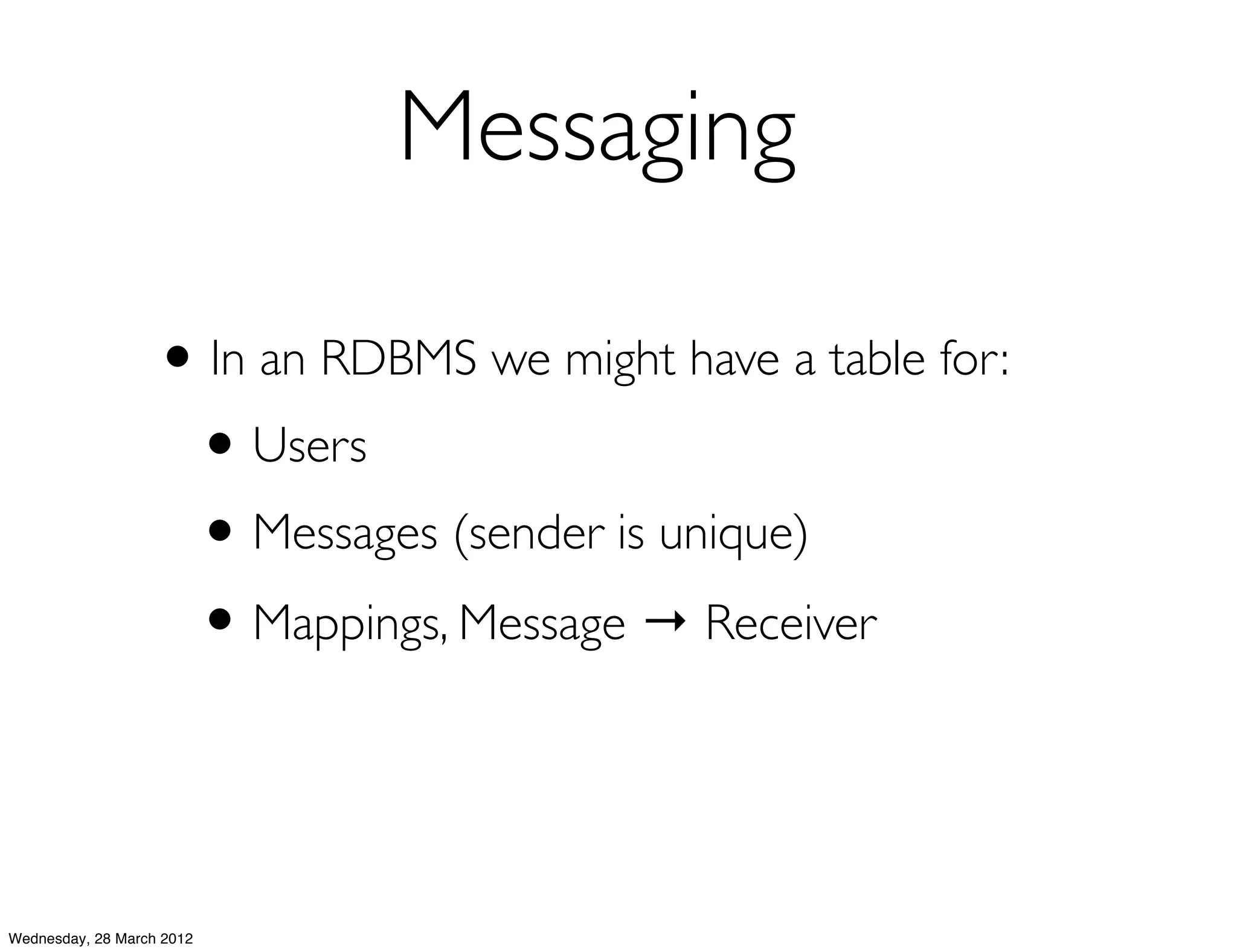 Messaging

                   • In an RDBMS we might have a table for:
                    • Users
                    • Messages (sender is unique)
                    • Mappings, Message → Receiver


Wednesday, 28 March 2012
 
