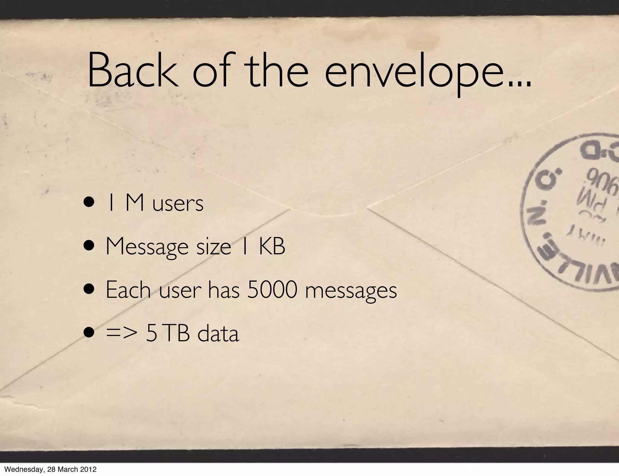 Back of the envelope...

                   • 1 M users
                   • Message size 1 KB
                   • Each user has 5000 messages
                   • => 5 TB data

Wednesday, 28 March 2012
 