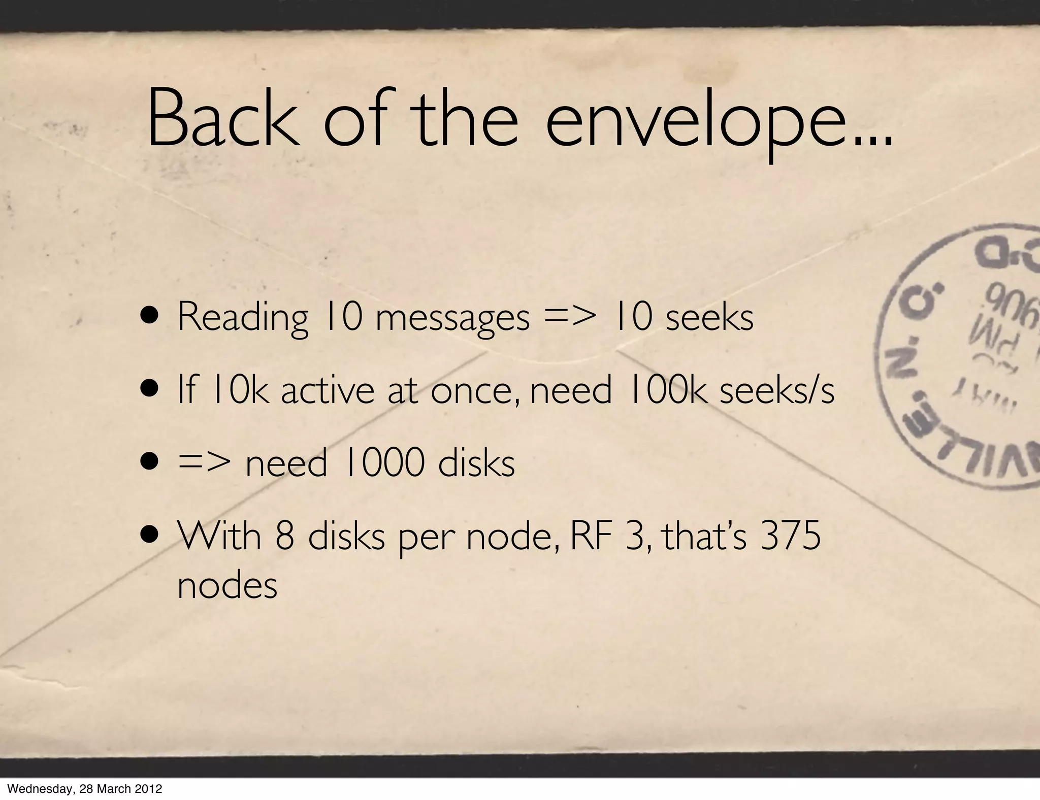 Back of the envelope...

                   • Reading 10 messages => 10 seeks
                   • If 10k active at once, need 100k seeks/s
                   • => need 1000 disks
                   • With 8 disks per node, RF 3, that’s 375
                           nodes



Wednesday, 28 March 2012
 