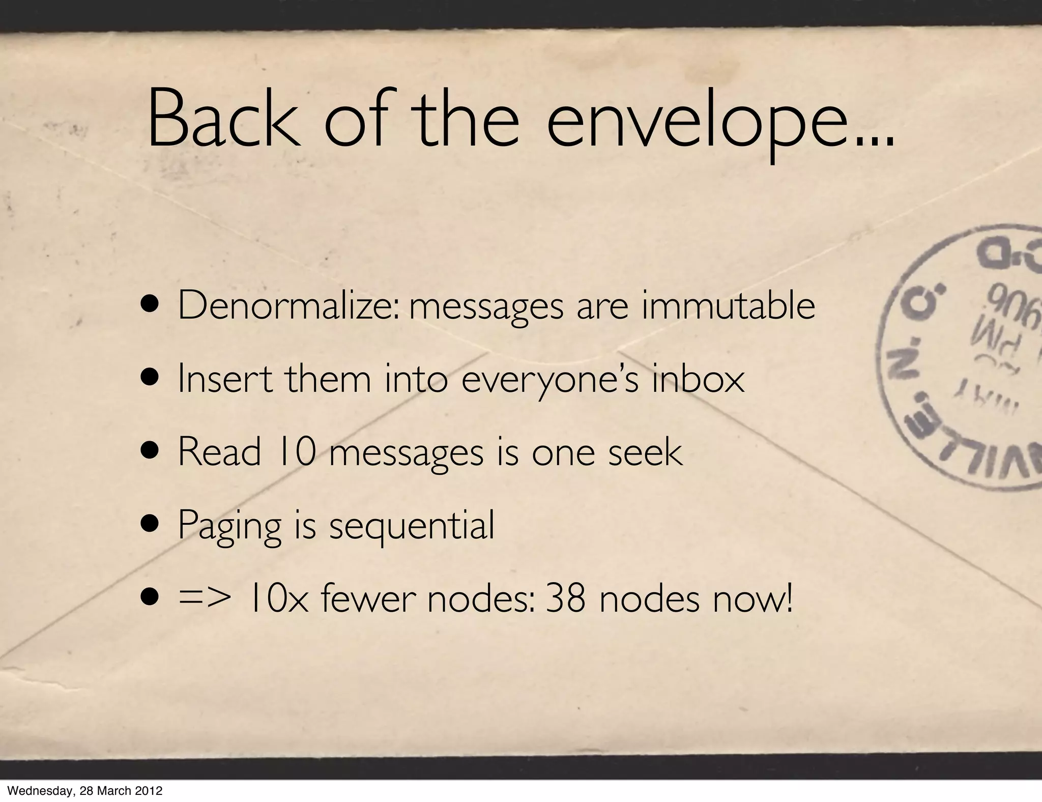 Back of the envelope...

                   • Denormalize: messages are immutable
                   • Insert them into everyone’s inbox
                   • Read 10 messages is one seek
                   • Paging is sequential
                   • => 10x fewer nodes: 38 nodes now!

Wednesday, 28 March 2012
 