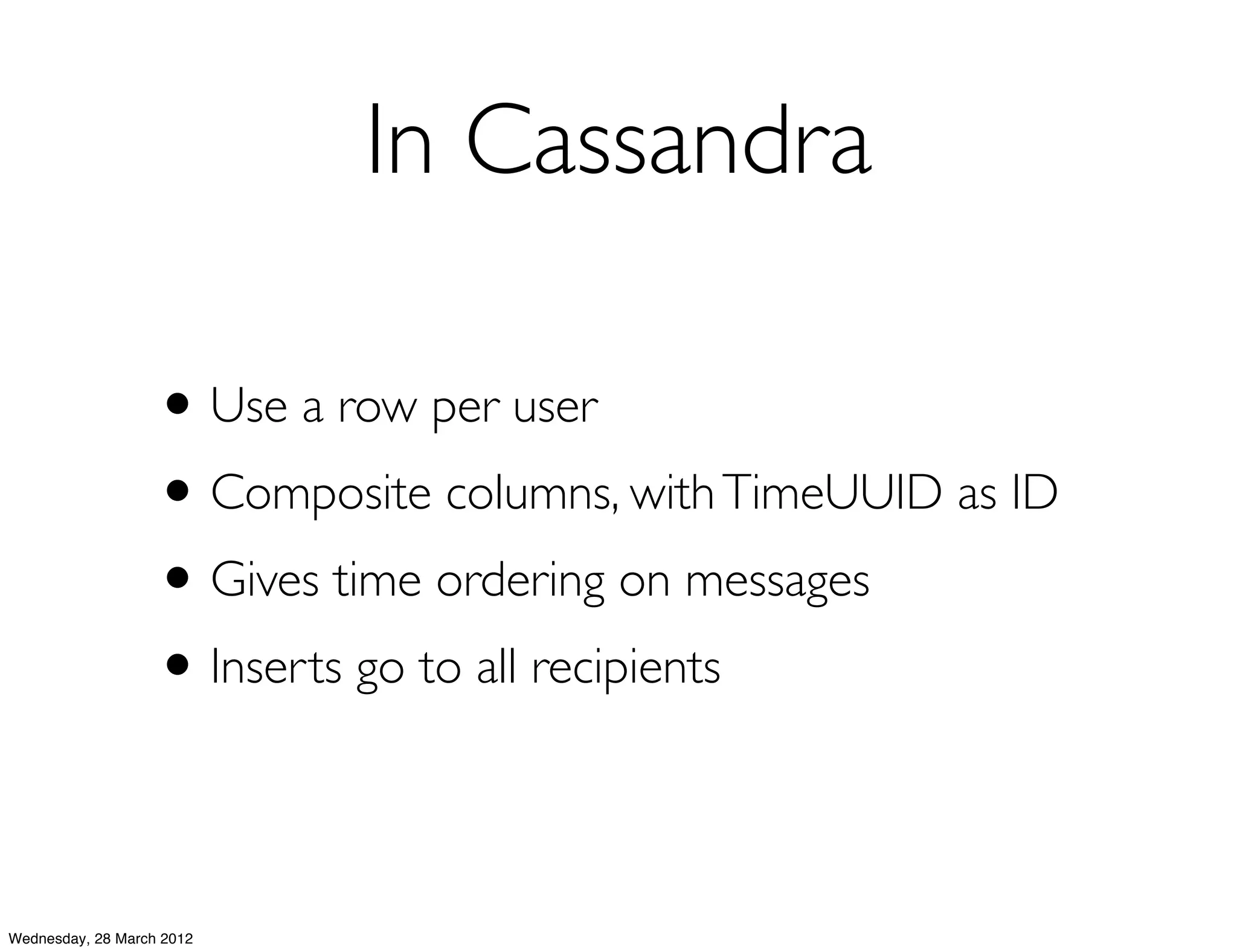 In Cassandra

                   • Use a row per user
                   • Composite columns, with TimeUUID as ID
                   • Gives time ordering on messages
                   • Inserts go to all recipients

Wednesday, 28 March 2012
 