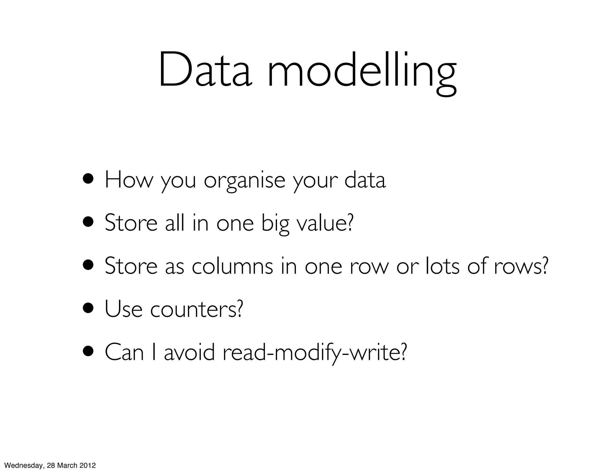 Data modelling

                   • How you organise your data
                   • Store all in one big value?
                   • Store as columns in one row or lots of rows?
                   • Use counters?
                   • Can I avoid read-modify-write?

Wednesday, 28 March 2012
 