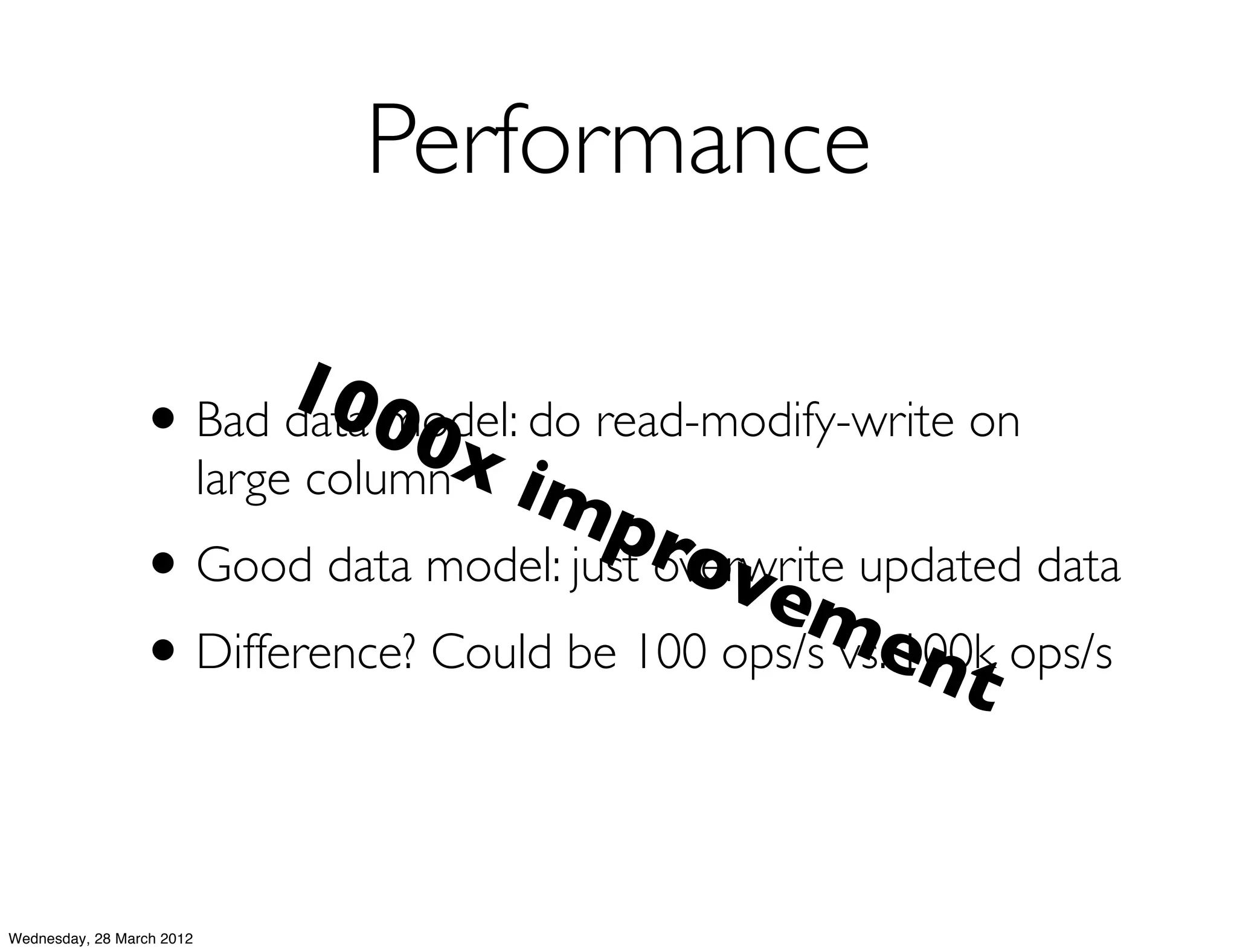Performance

                        100
                 • Bad data model: do read-modify-write on
                              0x
                   large column im
                                      pro
                 • Good data model: just overwrite updated data
                                            vem
                 •                                  ent
                   Difference? Could be 100 ops/s vs. 100k ops/s




Wednesday, 28 March 2012
 