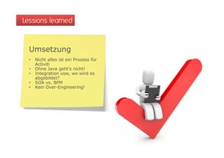 Lessions learned


  Umsetzung
  •   Nicht alles ist ein Prozess für
      Activiti
  •   Ohne Java geht’s nicht!
  •   Integration usw, wo wird es
      abgebildet?
  •   SOA vs. BPM
  •   Kein Over-Engineering!
 