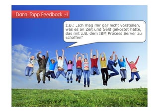 Dann: Topp Feedback :-)
                      z.B.: „Ich mag mir gar nicht vorstellen,
                      was es an Zeit und Geld gekostet hätte,
                      das mit z.B. dem IBM Process Server zu
                      schaffen“
 