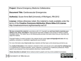 Project: Ghana Emergency Medicine Collaborative
Document Title: Cardiovascular Emergencies
Author(s): Susan Anne Bell (University of Michigan), RN 2012
License: Unless otherwise noted, this material is made available under the
terms of the Creative Commons Attribution Share Alike-3.0 License:
http://creativecommons.org/licenses/by-sa/3.0/
We have reviewed this material in accordance with U.S. Copyright Law and have tried to maximize your
ability to use, share, and adapt it. These lectures have been modified in the process of making a publicly
shareable version. The citation key on the following slide provides information about how you may share and
adapt this material.
Copyright holders of content included in this material should contact open.michigan@umich.edu with any
questions, corrections, or clarification regarding the use of content.
For more information about how to cite these materials visit http://open.umich.edu/privacy-and-terms-use.
Any medical information in this material is intended to inform and educate and is not a tool for self-diagnosis
or a replacement for medical evaluation, advice, diagnosis or treatment by a healthcare professional. Please
speak to your physician if you have questions about your medical condition.
Viewer discretion is advised: Some medical content is graphic and may not be suitable for all viewers.

1

 