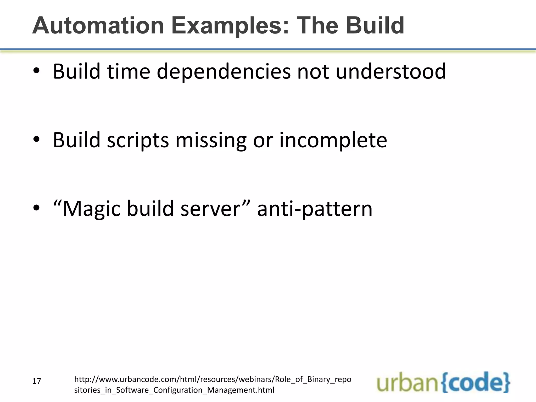 Automation Examples: The Build
• Build time dependencies not understood

• Build scripts missing or incomplete

• “Magic build server” anti-pattern




17   http://www.urbancode.com/html/resources/webinars/Role_of_Binary_repo
     sitories_in_Software_Configuration_Management.html
 