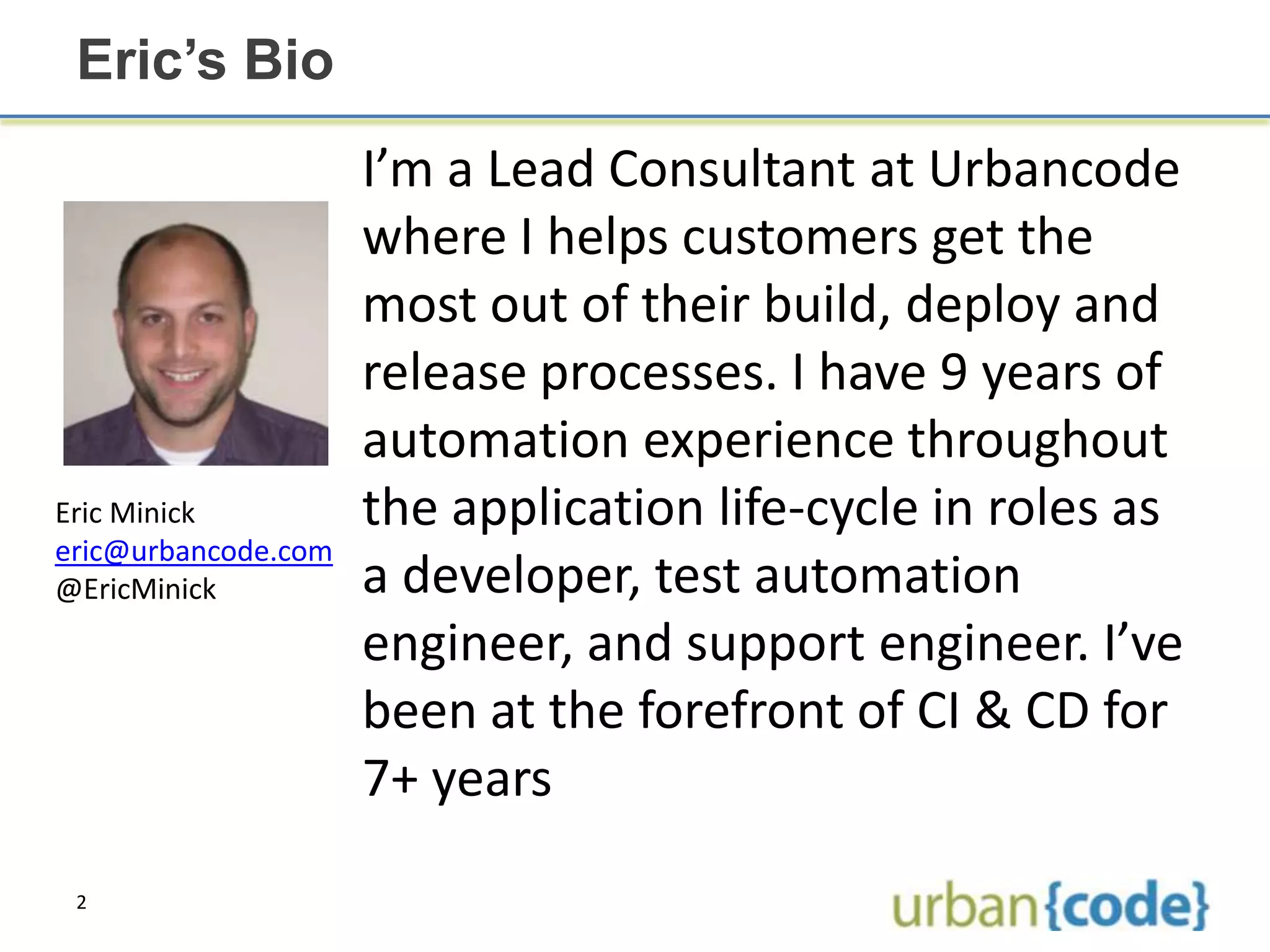 Eric’s Bio
                     I’m a Lead Consultant at Urbancode
                     where I helps customers get the
                     most out of their build, deploy and
                     release processes. I have 9 years of
                     automation experience throughout
Eric Minick          the application life-cycle in roles as
eric@urbancode.com
@EricMinick          a developer, test automation
                     engineer, and support engineer. I’ve
                     been at the forefront of CI & CD for
                     7+ years

 2
 