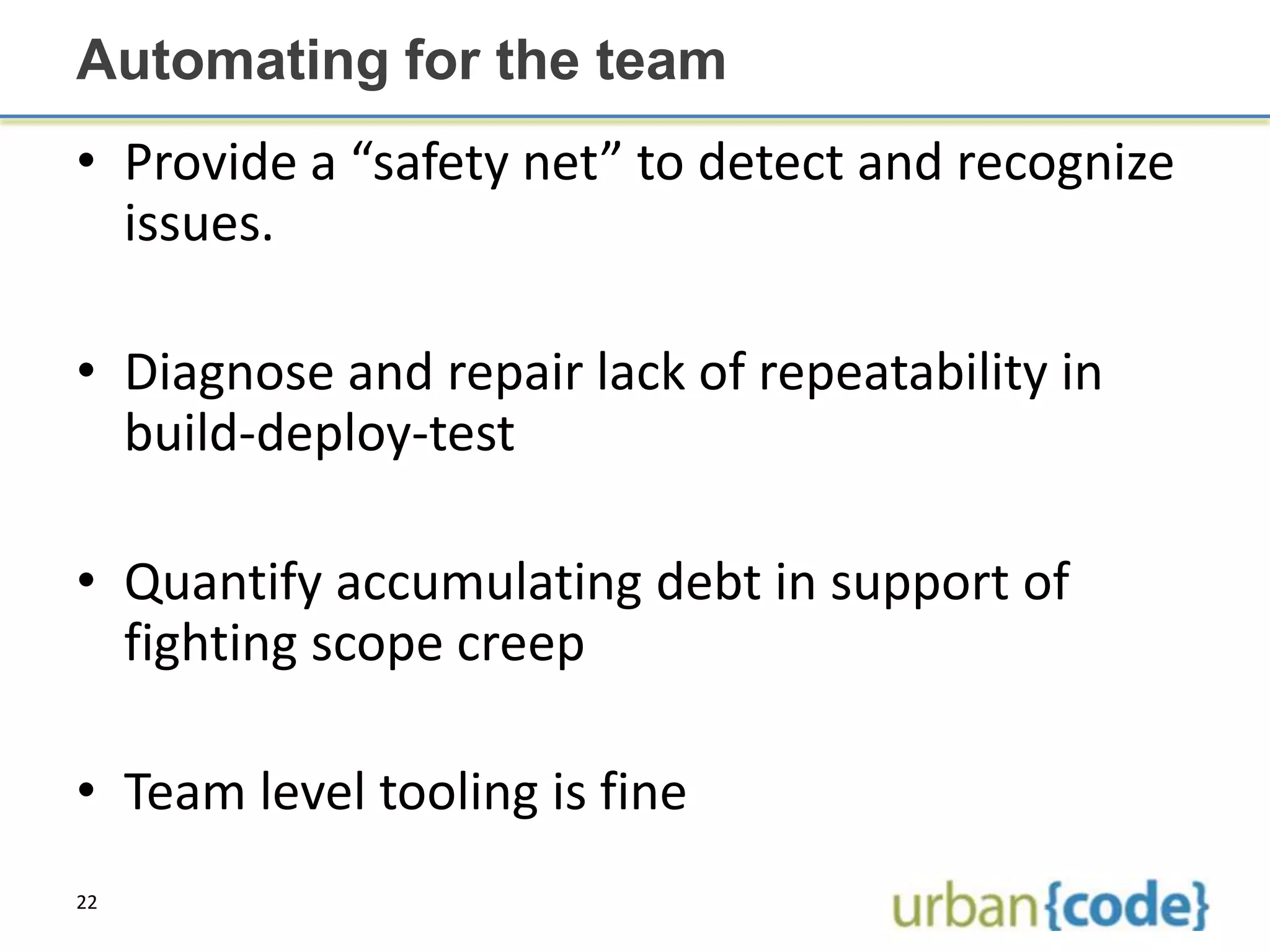 Automating for the team
• Provide a “safety net” to detect and recognize
  issues.

• Diagnose and repair lack of repeatability in
  build-deploy-test

• Quantify accumulating debt in support of
  fighting scope creep

• Team level tooling is fine
22
 