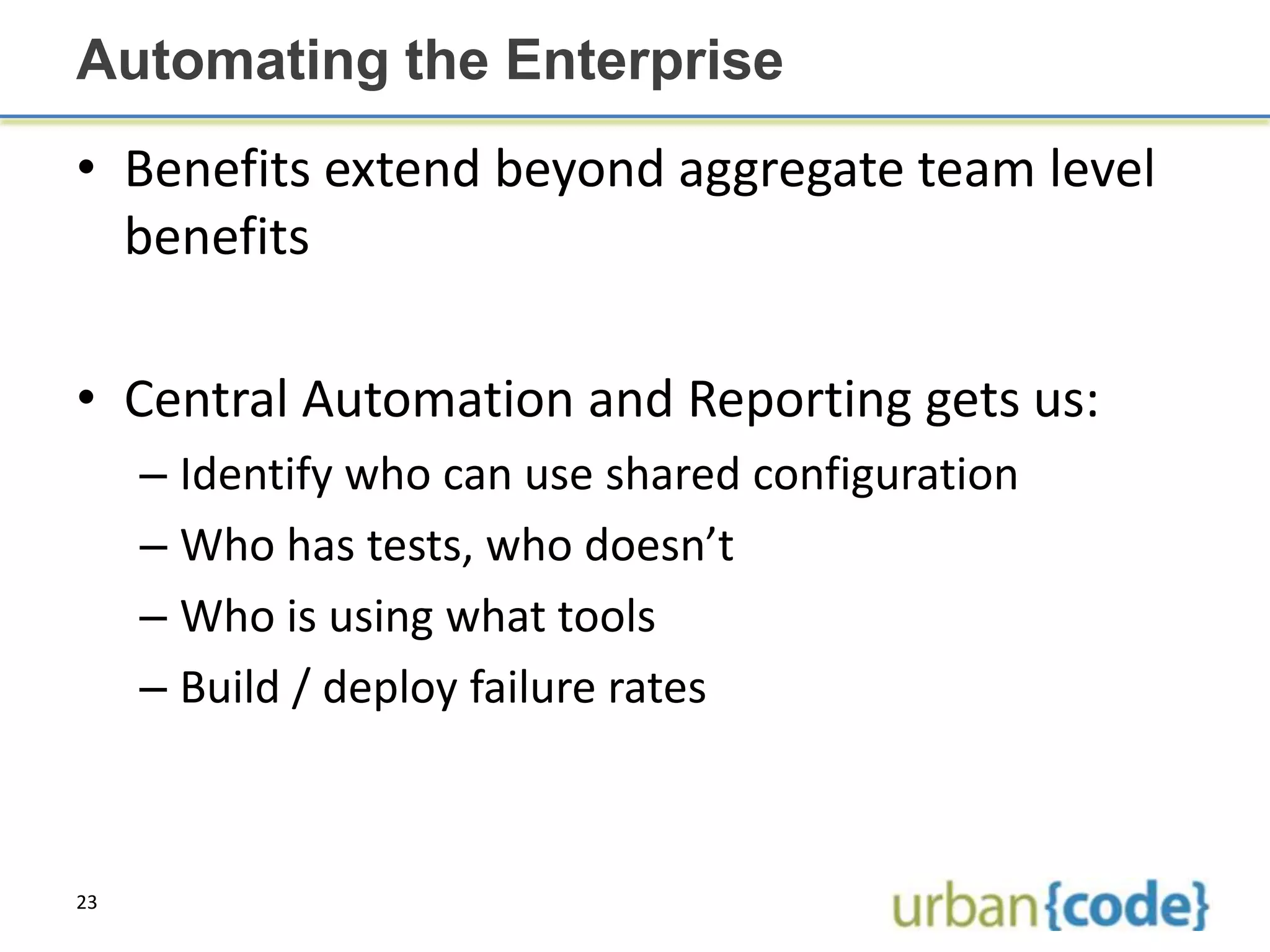 Automating the Enterprise
• Benefits extend beyond aggregate team level
  benefits

• Central Automation and Reporting gets us:
     – Identify who can use shared configuration
     – Who has tests, who doesn’t
     – Who is using what tools
     – Build / deploy failure rates



23
 