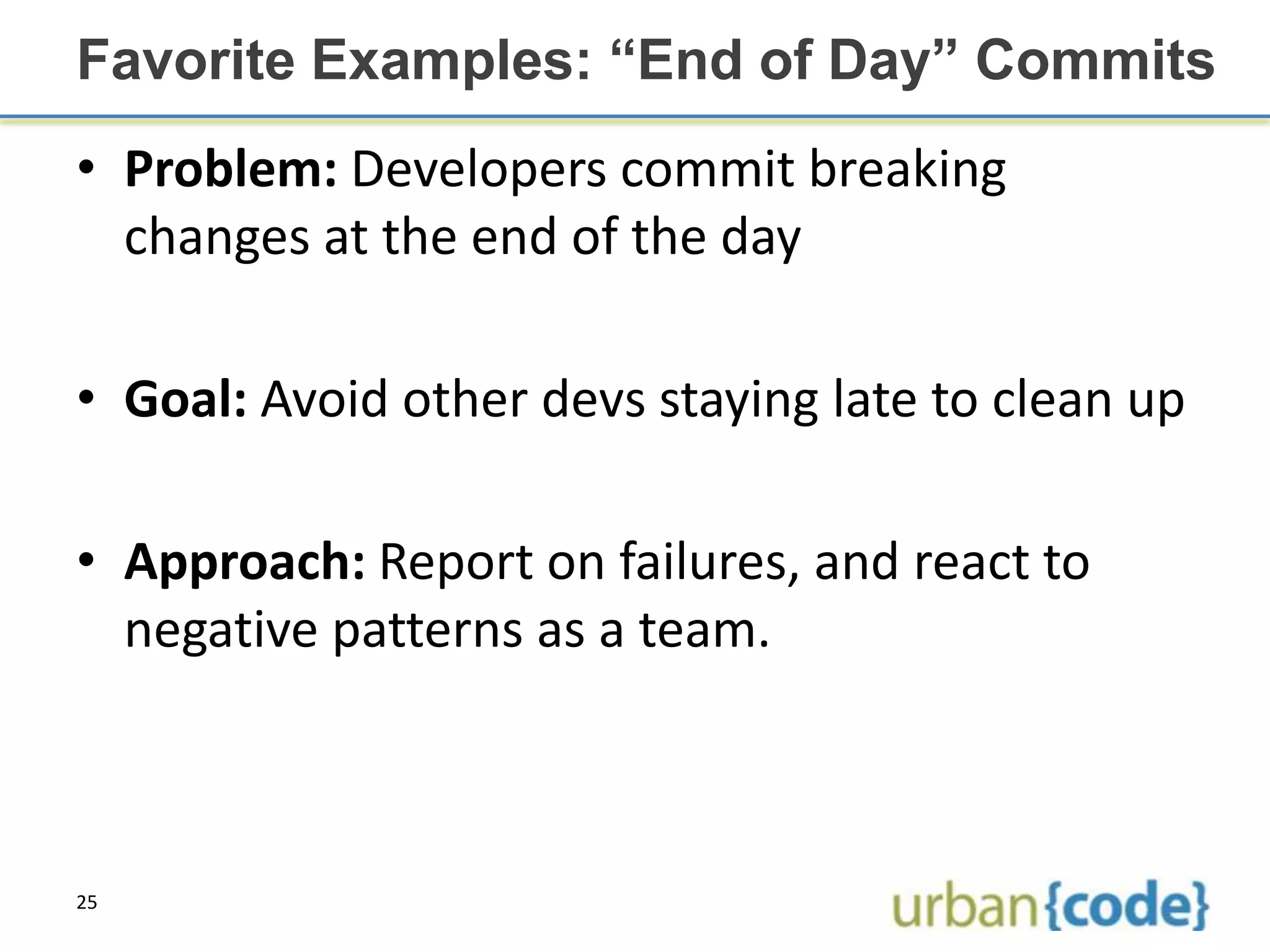 Favorite Examples: “End of Day” Commits
• Problem: Developers commit breaking
  changes at the end of the day

• Goal: Avoid other devs staying late to clean up

• Approach: Report on failures, and react to
  negative patterns as a team.



25
 
