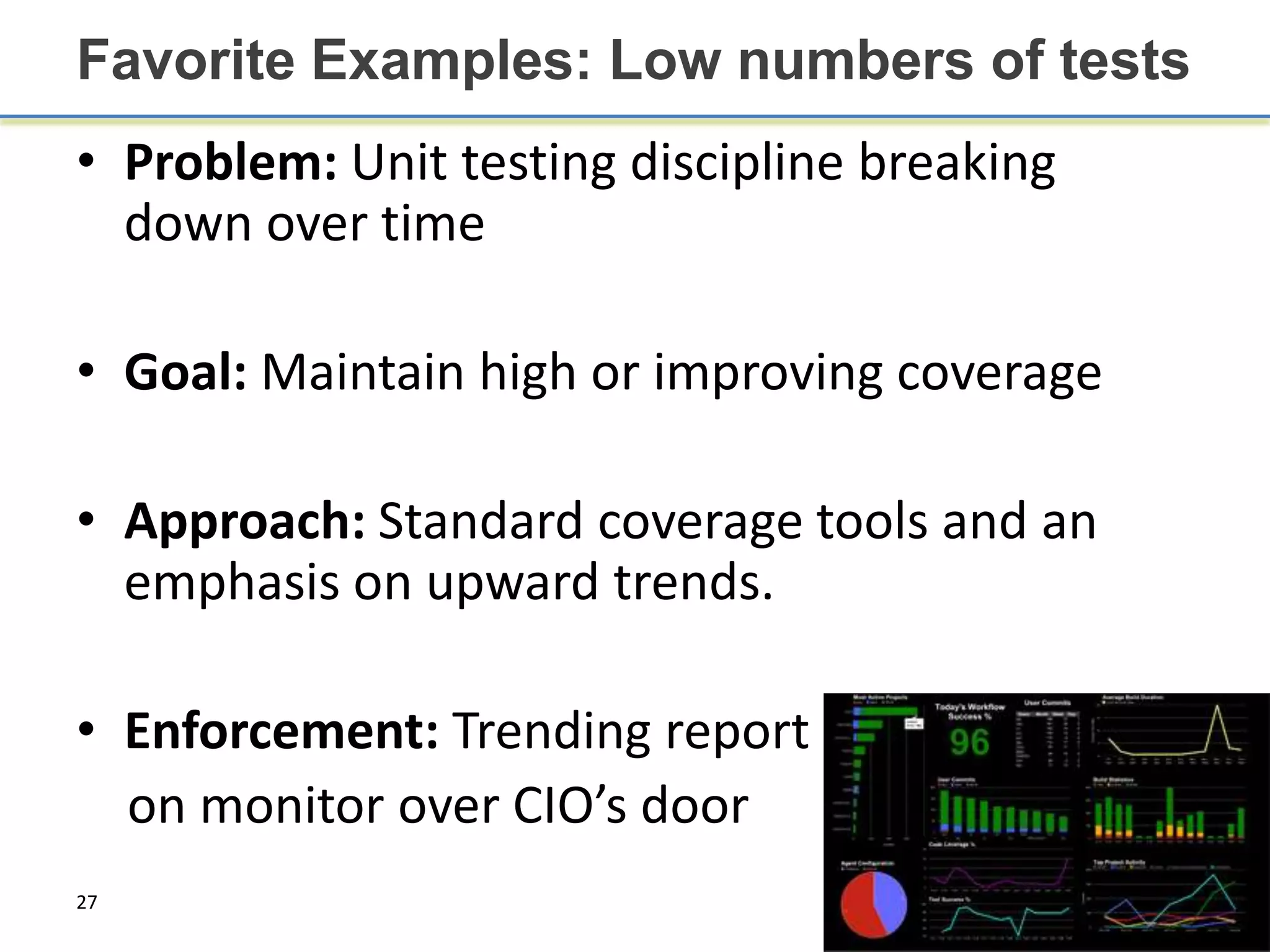 Favorite Examples: Low numbers of tests
• Problem: Unit testing discipline breaking
  down over time

• Goal: Maintain high or improving coverage

• Approach: Standard coverage tools and an
  emphasis on upward trends.

• Enforcement: Trending report
  on monitor over CIO’s door
27
 