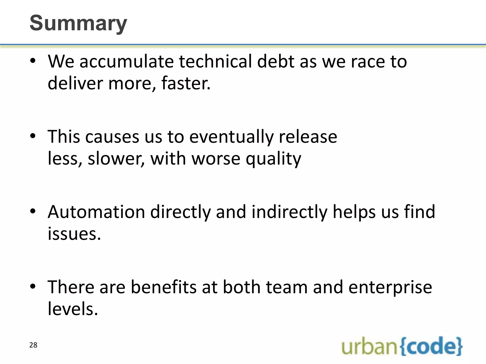 Summary
• We accumulate technical debt as we race to
  deliver more, faster.

• This causes us to eventually release
  less, slower, with worse quality

• Automation directly and indirectly helps us find
  issues.

• There are benefits at both team and enterprise
  levels.
28
 