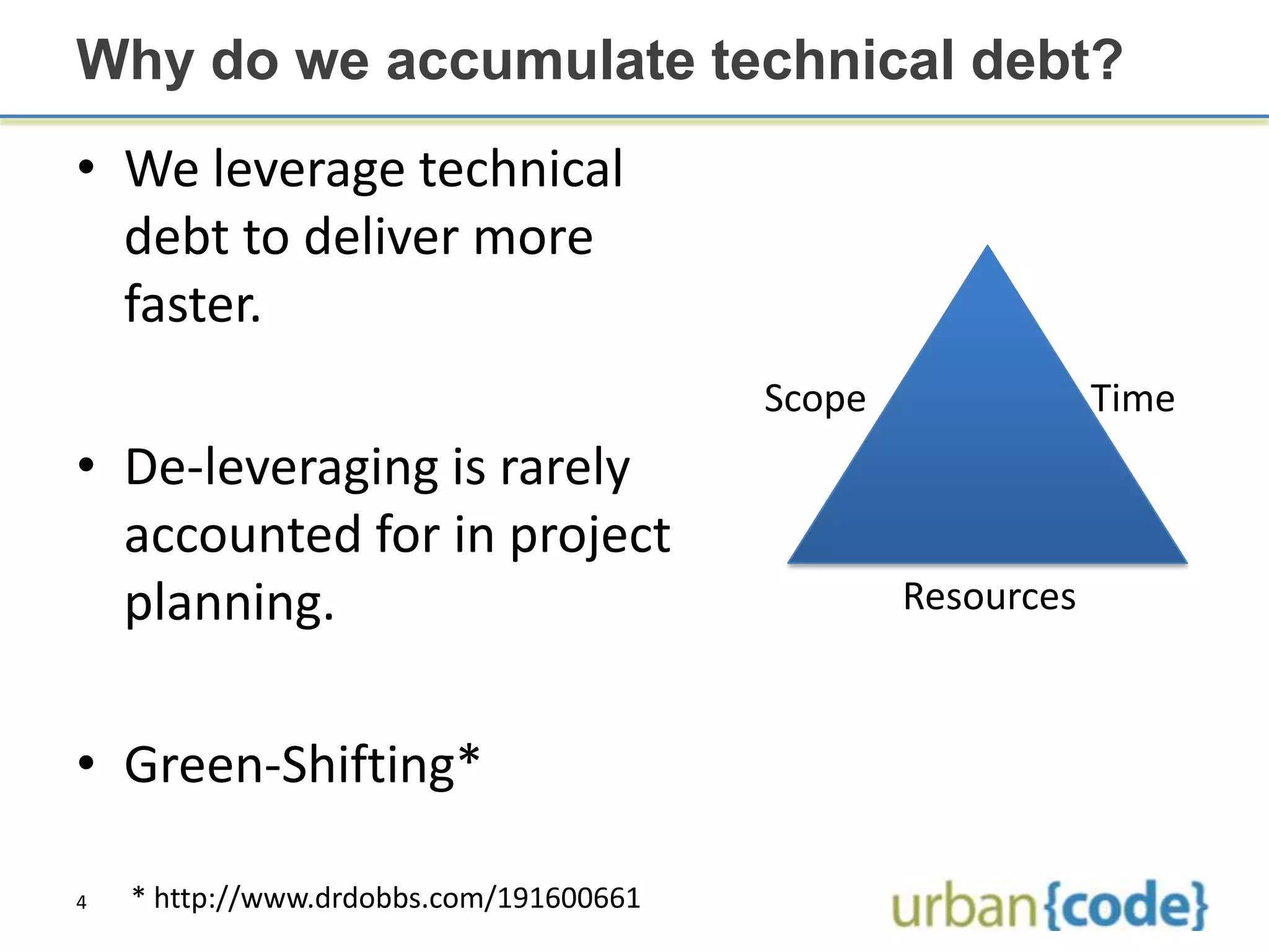 Why do we accumulate technical debt?
• We leverage technical
  debt to deliver more
  faster.
                                         Scope               Time
• De-leveraging is rarely
  accounted for in project
  planning.                                      Resources



• Green-Shifting*

4   * http://www.drdobbs.com/191600661
 