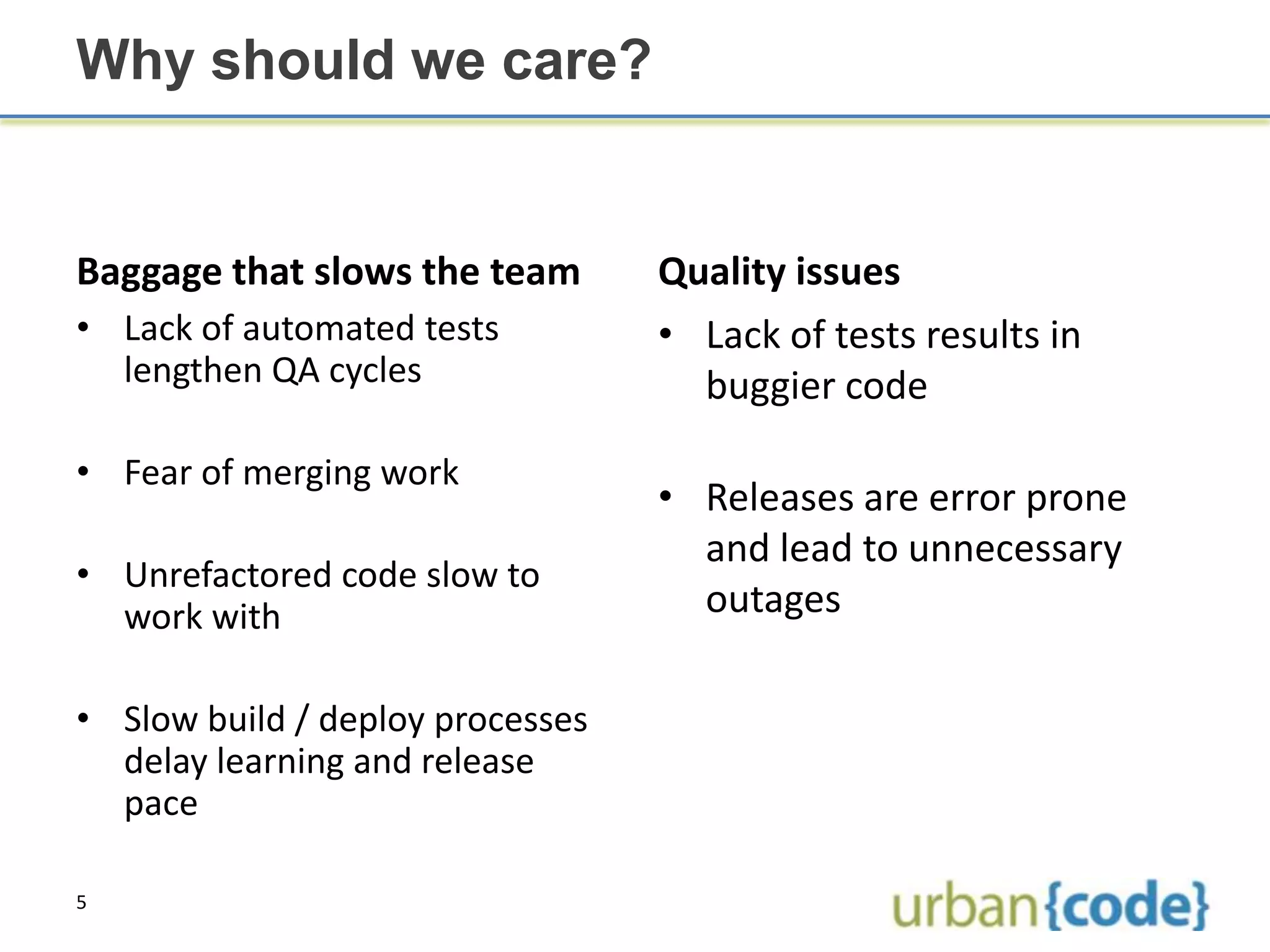 Why should we care?


Baggage that slows the team       Quality issues
• Lack of automated tests         • Lack of tests results in
  lengthen QA cycles                buggier code

• Fear of merging work
                                  • Releases are error prone
                                    and lead to unnecessary
• Unrefactored code slow to
  work with                         outages

• Slow build / deploy processes
  delay learning and release
  pace

5
 
