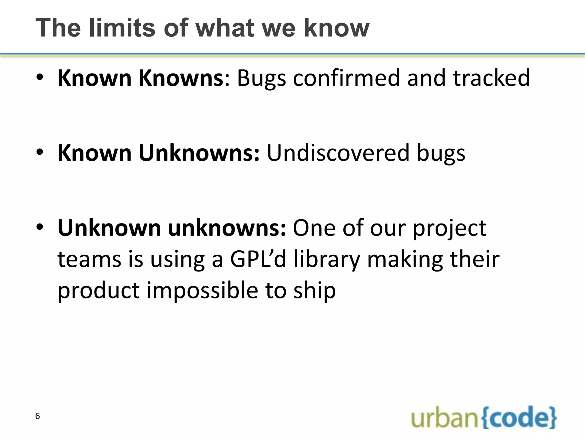 The limits of what we know
• Known Knowns: Bugs confirmed and tracked

• Known Unknowns: Undiscovered bugs

• Unknown unknowns: One of our project
  teams is using a GPL’d library making their
  product impossible to ship



6
 