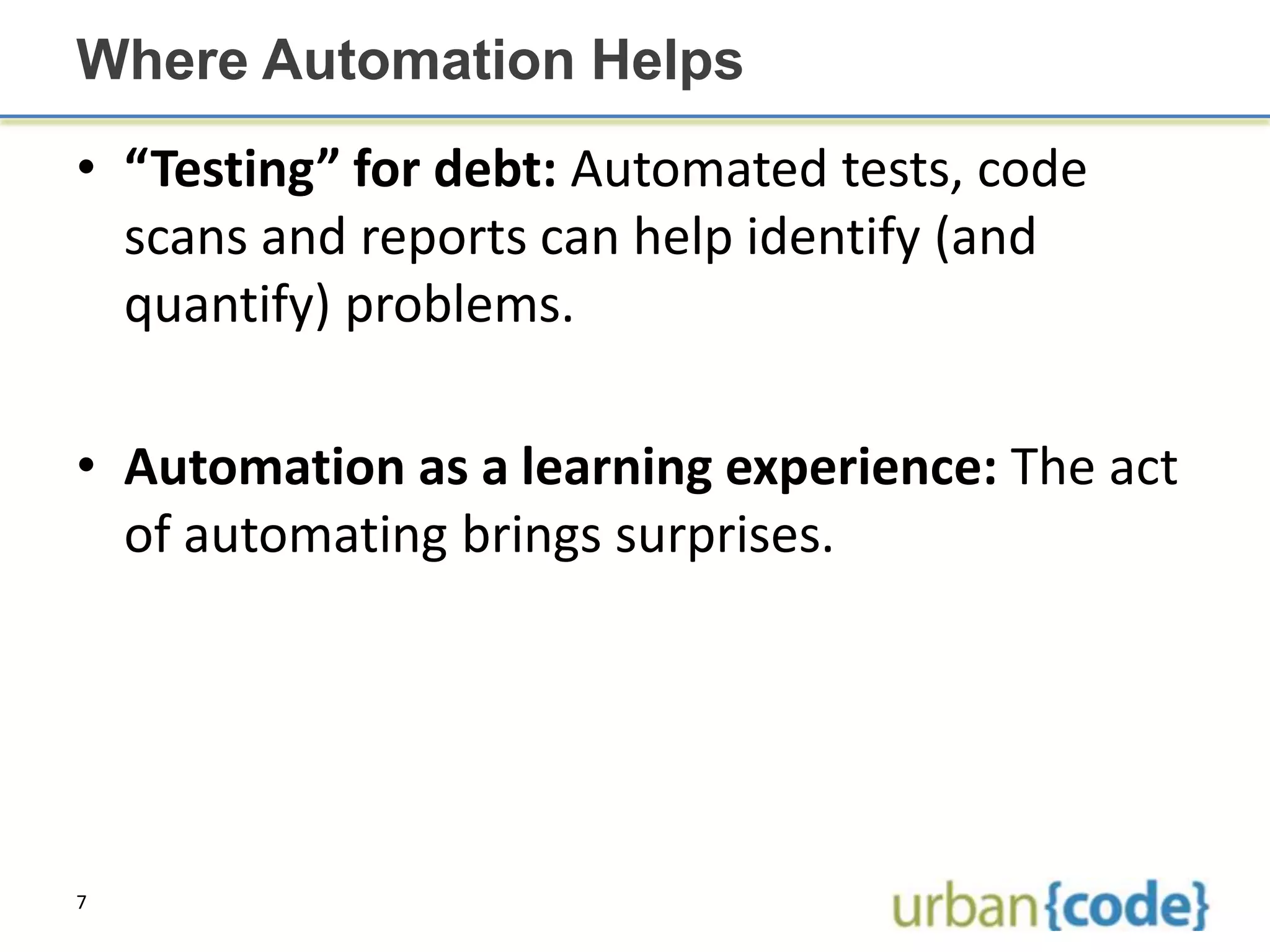 Where Automation Helps
• “Testing” for debt: Automated tests, code
  scans and reports can help identify (and
  quantify) problems.

• Automation as a learning experience: The act
  of automating brings surprises.




7
 