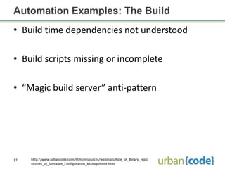 Automation Examples: The Build
• Build time dependencies not understood

• Build scripts missing or incomplete

• “Magic build server” anti-pattern




17   http://www.urbancode.com/html/resources/webinars/Role_of_Binary_repo
     sitories_in_Software_Configuration_Management.html
 