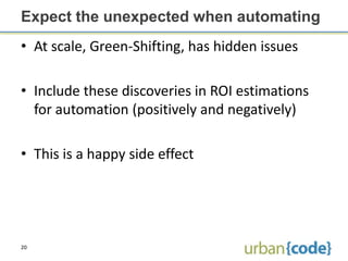 Expect the unexpected when automating
• At scale, Green-Shifting, has hidden issues

• Include these discoveries in ROI estimations
  for automation (positively and negatively)

• This is a happy side effect




20
 