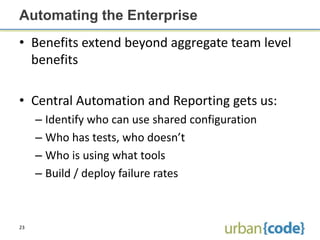 Automating the Enterprise
• Benefits extend beyond aggregate team level
  benefits

• Central Automation and Reporting gets us:
     – Identify who can use shared configuration
     – Who has tests, who doesn’t
     – Who is using what tools
     – Build / deploy failure rates



23
 