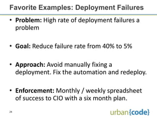 Favorite Examples: Deployment Failures
• Problem: High rate of deployment failures a
  problem

• Goal: Reduce failure rate from 40% to 5%

• Approach: Avoid manually fixing a
  deployment. Fix the automation and redeploy.

• Enforcement: Monthly / weekly spreadsheet
  of success to CIO with a six month plan.
24
 