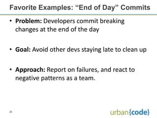 Favorite Examples: “End of Day” Commits
• Problem: Developers commit breaking
  changes at the end of the day

• Goal: Avoid other devs staying late to clean up

• Approach: Report on failures, and react to
  negative patterns as a team.



25
 