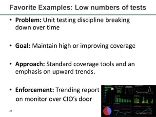 Favorite Examples: Low numbers of tests
• Problem: Unit testing discipline breaking
  down over time

• Goal: Maintain high or improving coverage

• Approach: Standard coverage tools and an
  emphasis on upward trends.

• Enforcement: Trending report
  on monitor over CIO’s door
27
 