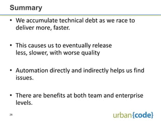 Summary
• We accumulate technical debt as we race to
  deliver more, faster.

• This causes us to eventually release
  less, slower, with worse quality

• Automation directly and indirectly helps us find
  issues.

• There are benefits at both team and enterprise
  levels.
28
 