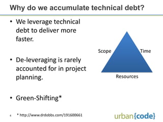 Why do we accumulate technical debt?
• We leverage technical
  debt to deliver more
  faster.
                                         Scope               Time
• De-leveraging is rarely
  accounted for in project
  planning.                                      Resources



• Green-Shifting*

4   * http://www.drdobbs.com/191600661
 
