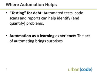 Where Automation Helps
• “Testing” for debt: Automated tests, code
  scans and reports can help identify (and
  quantify) problems.

• Automation as a learning experience: The act
  of automating brings surprises.




7
 