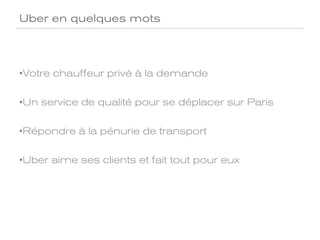 Uber en quelques mots




• Votre chauffeur privé à la demande

• Un service de qualité pour se déplacer sur Paris

• Répondre à la pénurie de transport

• Uber aime ses clients et fait tout pour eux
 