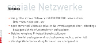 soziale Netzwerke
facebook


• das größte soziale Netzwerk mit 800.000.000 Usern weltweit
    Österreich 2.800.000 User
• noch immer bei vielen als privates Netzwerk abgespeichert, allerdings
    bewegen sich viele Unternehmen auf facebook
• Gefahr: komplexe Privatsphäreneinstellungen
    (im Zweifel ausloggen und nachsehen was noch zu sehen ist)
• ständige Weiterentwicklung für viele User unangenehm
 