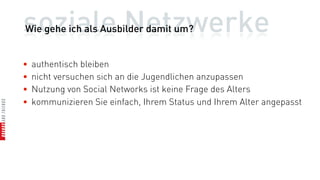 soziale Netzwerke
Wie gehe ich als Ausbilder damit um?


•   authentisch bleiben
•   nicht versuchen sich an die Jugendlichen anzupassen
•   Nutzung von Social Networks ist keine Frage des Alters
•   kommunizieren Sie einfach, Ihrem Status und Ihrem Alter angepasst
 
